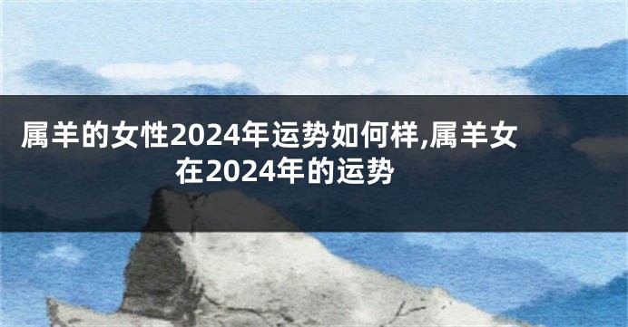 属羊的女性2024年运势如何样,属羊女在2024年的运势