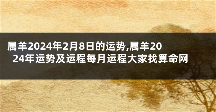 属羊2024年2月8日的运势,属羊2024年运势及运程每月运程大家找算命网