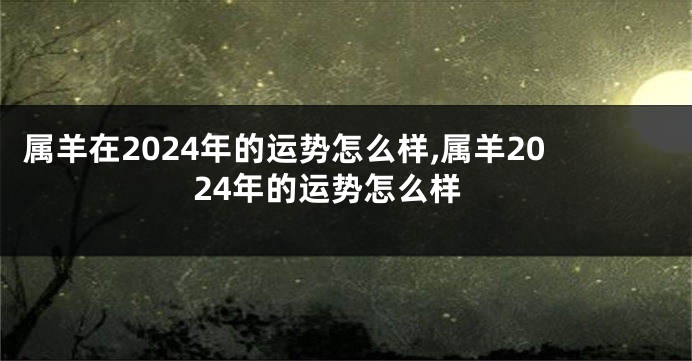 属羊在2024年的运势怎么样,属羊2024年的运势怎么样
