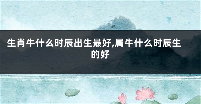 生肖牛什么时辰出生最好,属牛什么时辰生的好
