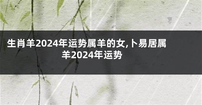 生肖羊2024年运势属羊的女,卜易居属羊2024年运势