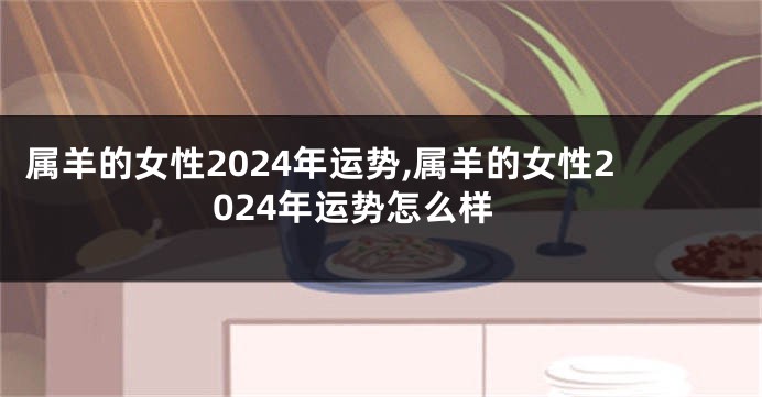 属羊的女性2024年运势,属羊的女性2024年运势怎么样