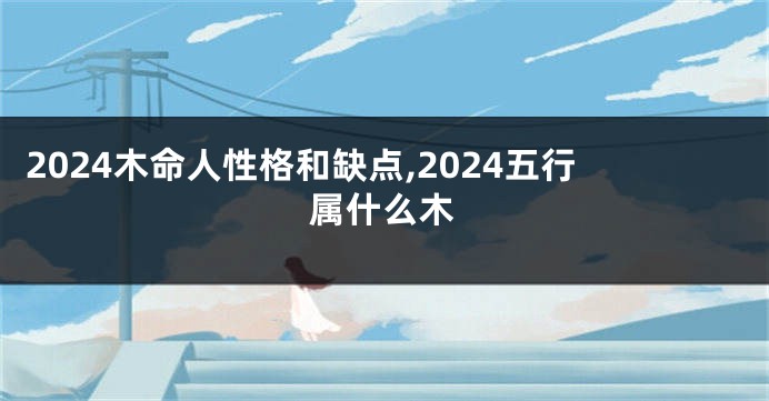 2024木命人性格和缺点,2024五行属什么木