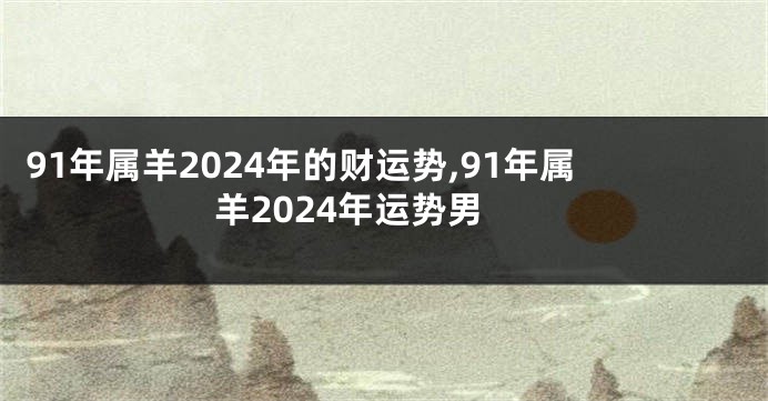 91年属羊2024年的财运势,91年属羊2024年运势男