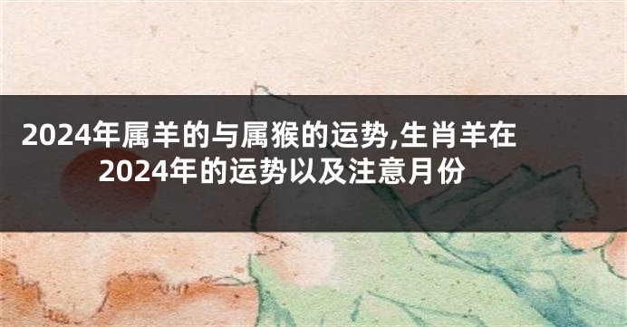 2024年属羊的与属猴的运势,生肖羊在2024年的运势以及注意月份