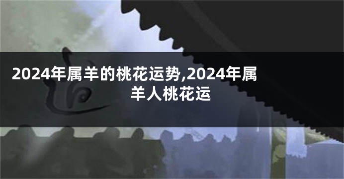 2024年属羊的桃花运势,2024年属羊人桃花运
