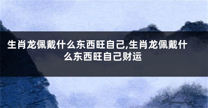生肖龙佩戴什么东西旺自己,生肖龙佩戴什么东西旺自己财运