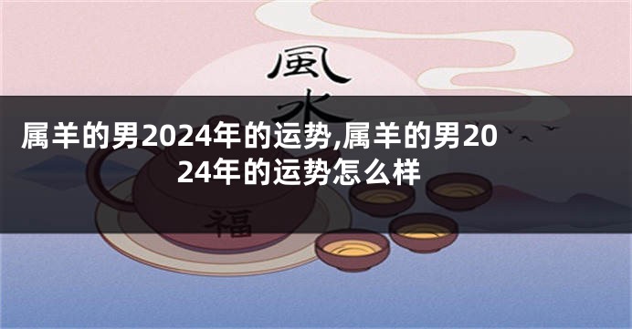 属羊的男2024年的运势,属羊的男2024年的运势怎么样