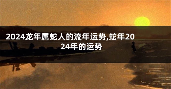 2024龙年属蛇人的流年运势,蛇年2024年的运势