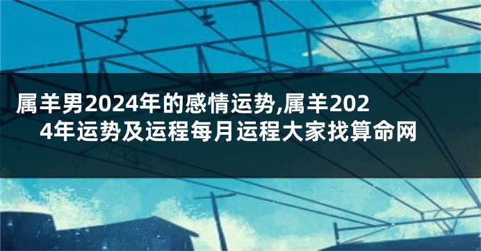 属羊男2024年的感情运势,属羊2024年运势及运程每月运程大家找算命网