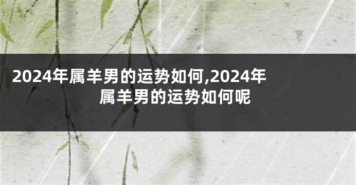 2024年属羊男的运势如何,2024年属羊男的运势如何呢