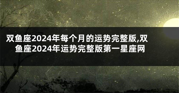 双鱼座2024年每个月的运势完整版,双鱼座2024年运势完整版第一星座网