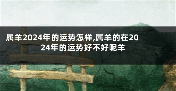 属羊2024年的运势怎样,属羊的在2024年的运势好不好呢羊