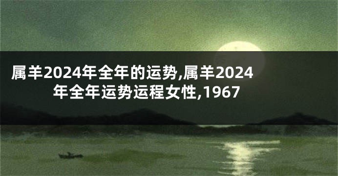 属羊2024年全年的运势,属羊2024年全年运势运程女性,1967