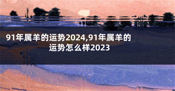 91年属羊的运势2024,91年属羊的运势怎么样2023