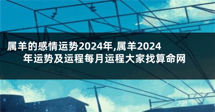 属羊的感情运势2024年,属羊2024年运势及运程每月运程大家找算命网