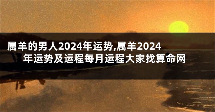 属羊的男人2024年运势,属羊2024年运势及运程每月运程大家找算命网