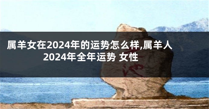 属羊女在2024年的运势怎么样,属羊人2024年全年运势 女性