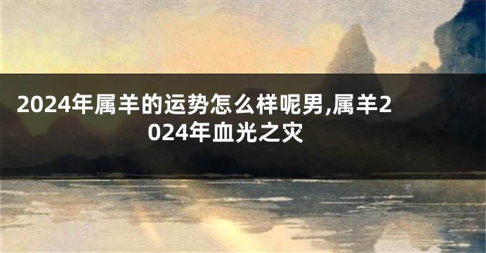 2024年属羊的运势怎么样呢男,属羊2024年血光之灾
