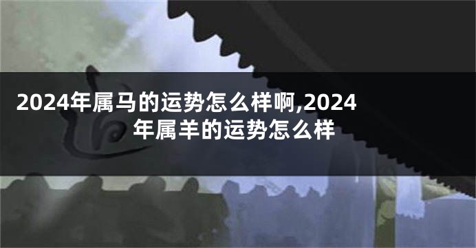 2024年属马的运势怎么样啊,2024年属羊的运势怎么样