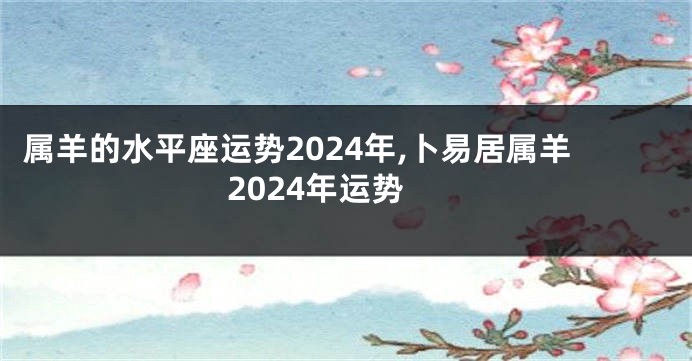 属羊的水平座运势2024年,卜易居属羊2024年运势