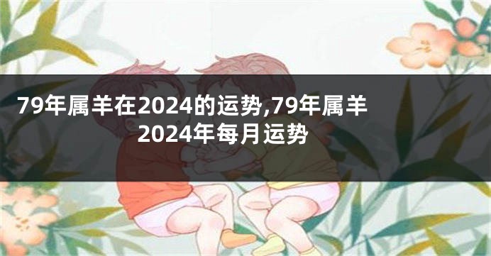 79年属羊在2024的运势,79年属羊2024年每月运势