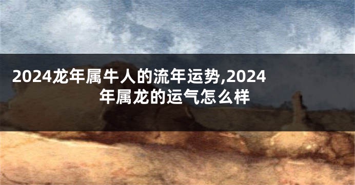 2024龙年属牛人的流年运势,2024年属龙的运气怎么样