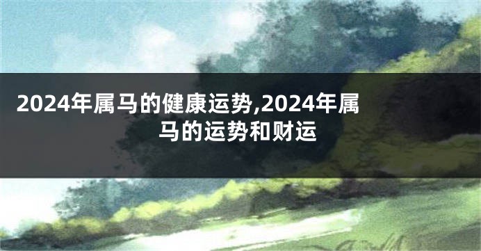 2024年属马的健康运势,2024年属马的运势和财运
