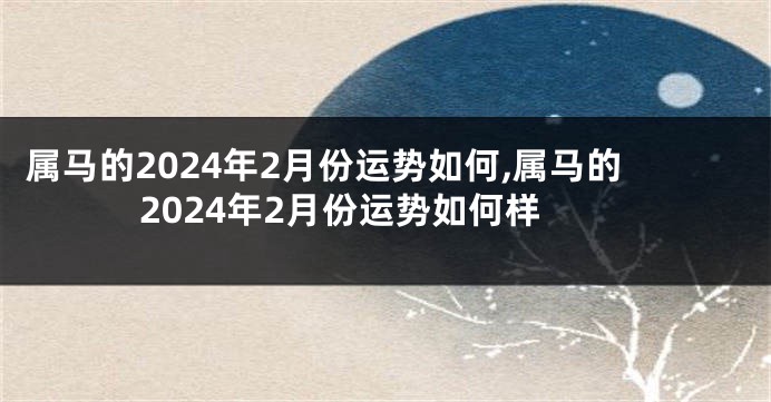 属马的2024年2月份运势如何,属马的2024年2月份运势如何样