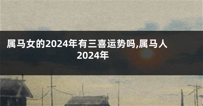 属马女的2024年有三喜运势吗,属马人2024年