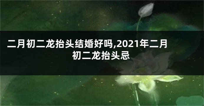 二月初二龙抬头结婚好吗,2021年二月初二龙抬头忌