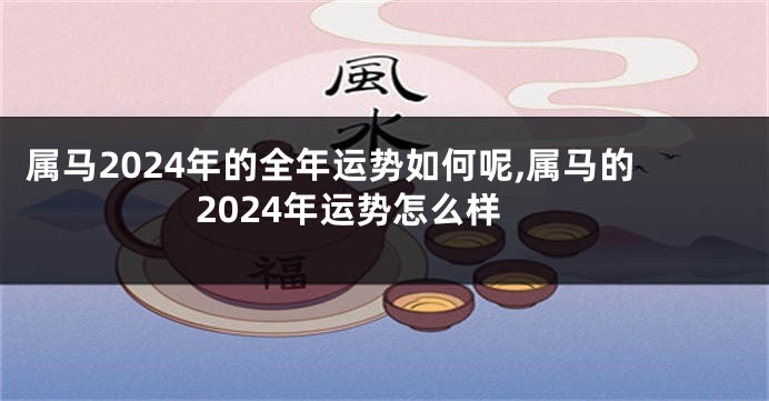 属马2024年的全年运势如何呢,属马的2024年运势怎么样