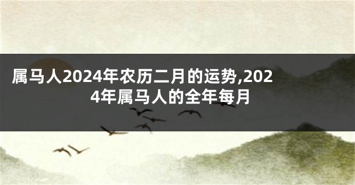 属马人2024年农历二月的运势,2024年属马人的全年每月