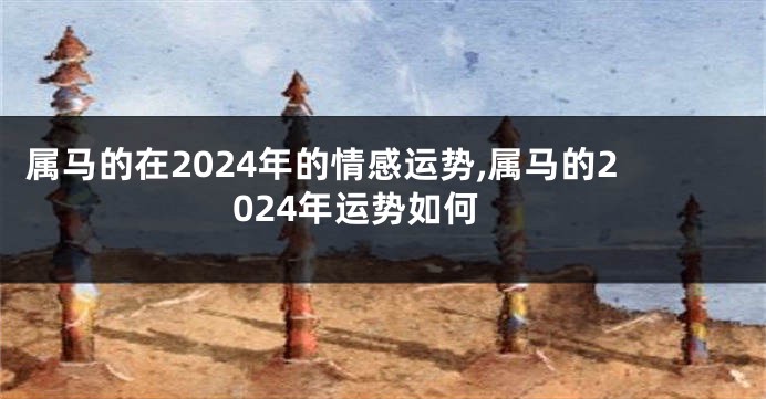 属马的在2024年的情感运势,属马的2024年运势如何
