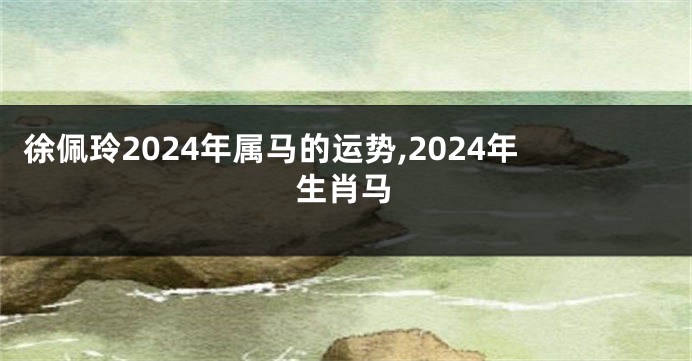 徐佩玲2024年属马的运势,2024年生肖马