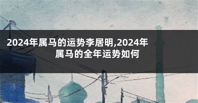 2024年属马的运势李居明,2024年属马的全年运势如何