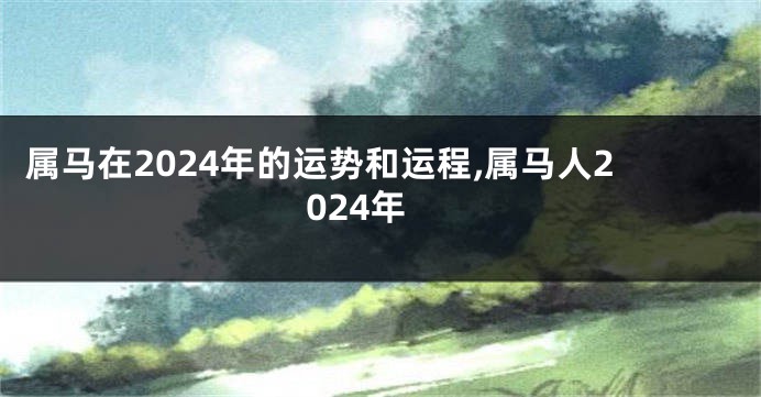 属马在2024年的运势和运程,属马人2024年