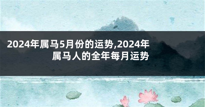 2024年属马5月份的运势,2024年属马人的全年每月运势