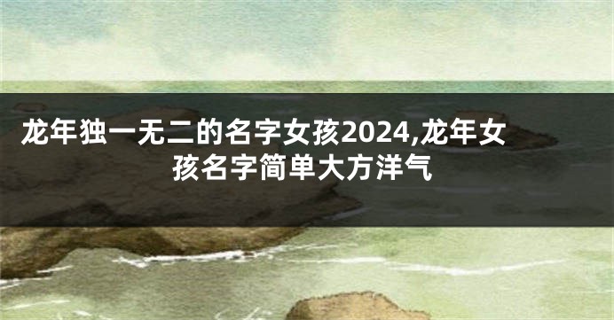 龙年独一无二的名字女孩2024,龙年女孩名字简单大方洋气