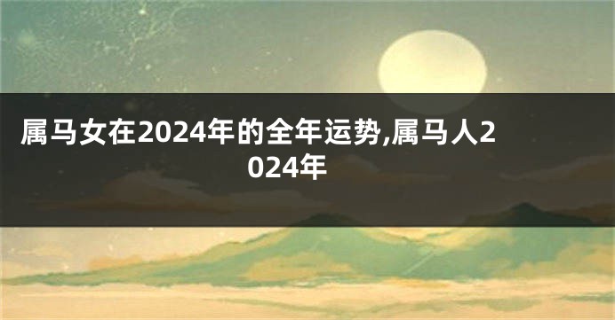 属马女在2024年的全年运势,属马人2024年