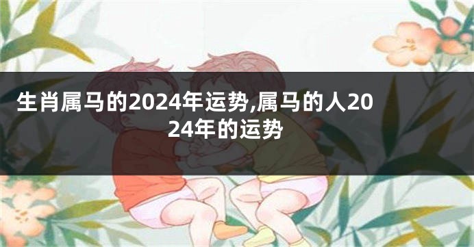 生肖属马的2024年运势,属马的人2024年的运势