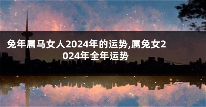 兔年属马女人2024年的运势,属兔女2024年全年运势
