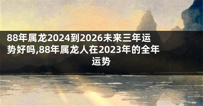 88年属龙2024到2026未来三年运势好吗,88年属龙人在2023年的全年运势