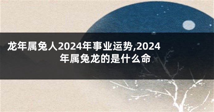 龙年属兔人2024年事业运势,2024年属兔龙的是什么命
