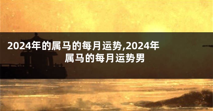 2024年的属马的每月运势,2024年属马的每月运势男