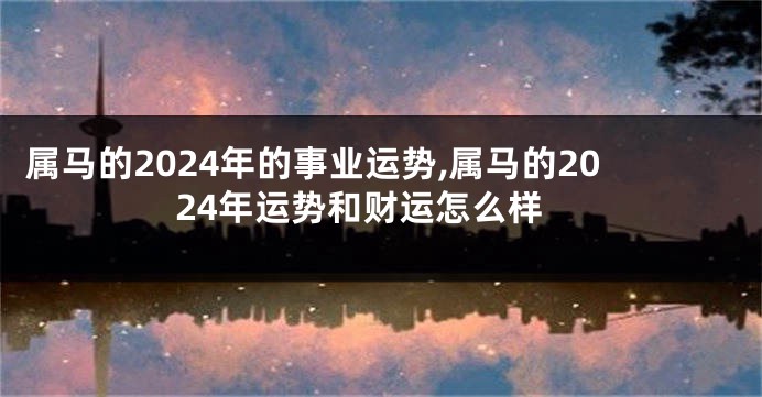 属马的2024年的事业运势,属马的2024年运势和财运怎么样