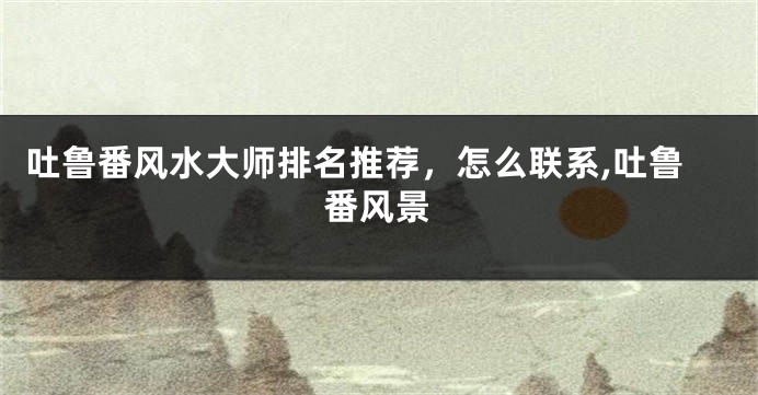 吐鲁番风水大师排名推荐，怎么联系,吐鲁番风景
