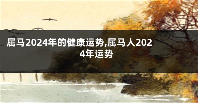 属马2024年的健康运势,属马人2024年运势
