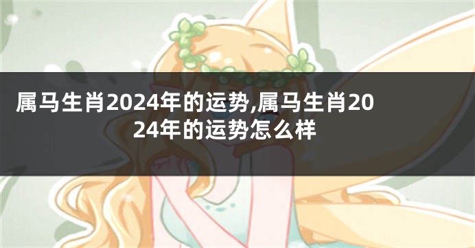 属马生肖2024年的运势,属马生肖2024年的运势怎么样