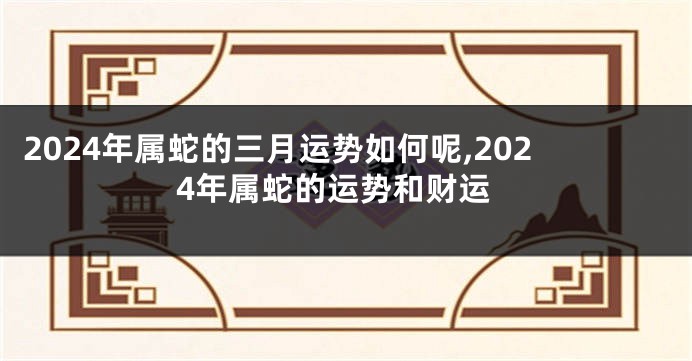 2024年属蛇的三月运势如何呢,2024年属蛇的运势和财运